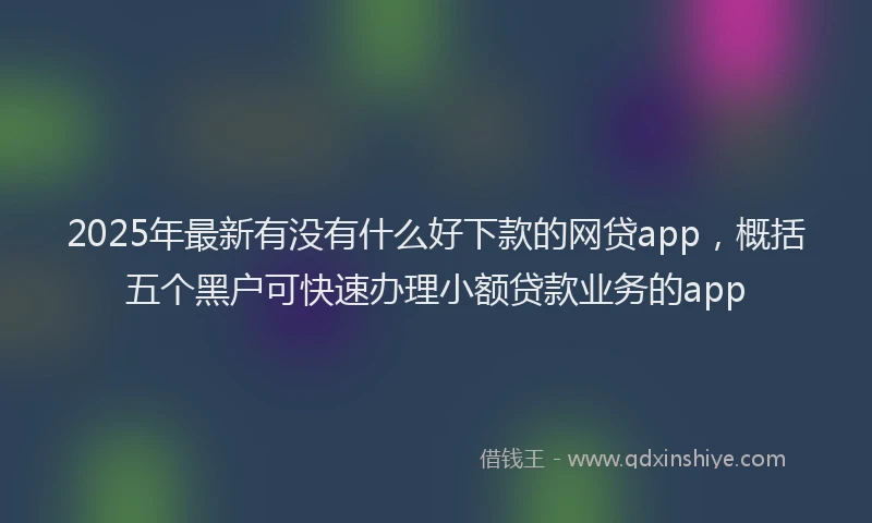 2025年最新有没有什么好下款的网贷app，概括五个黑户可快速办理小额贷款业务的app