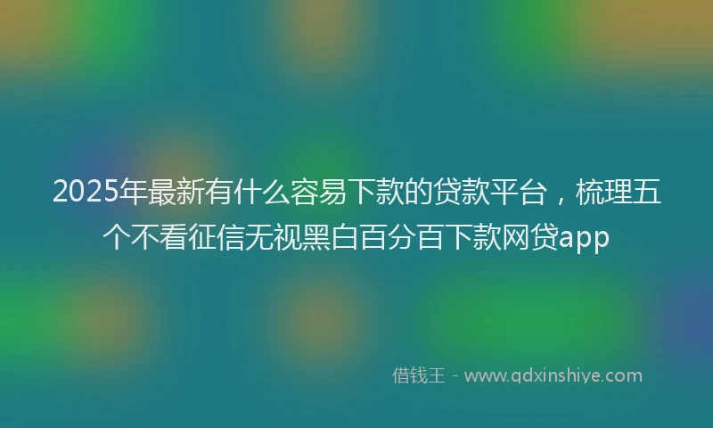 2025年最新有什么容易下款的贷款平台，梳理五个不看征信无视黑白百分百下款网贷app