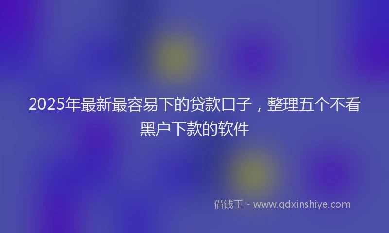 2025年最新最容易下的贷款口子，整理五个不看黑户下款的软件