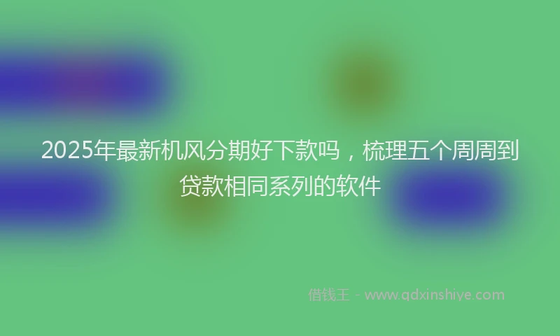 2025年最新机风分期好下款吗，梳理五个周周到贷款相同系列的软件
