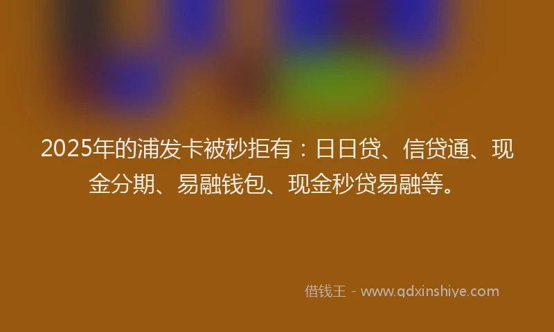 2025年的浦发卡被秒拒有：日日贷、信贷通、现金分期、易融钱包、现金秒贷易融等。