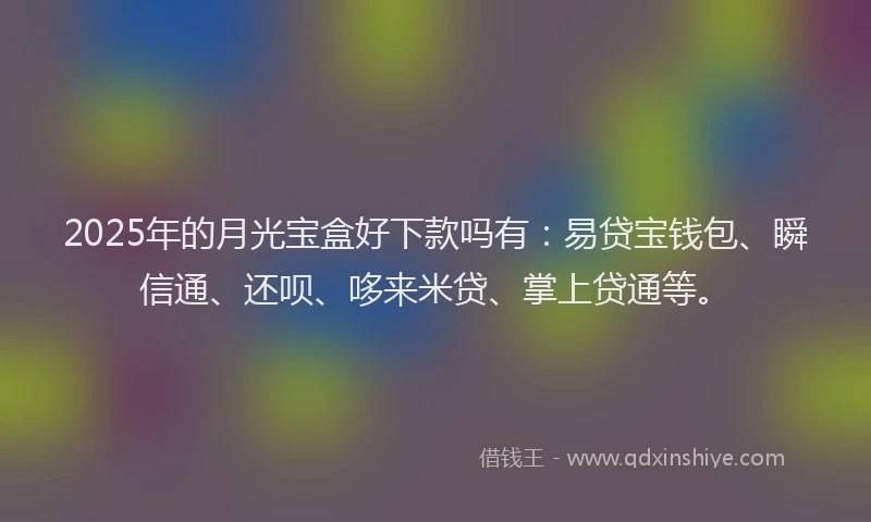 2025年的月光宝盒好下款吗有：易贷宝钱包、瞬信通、还呗、哆来米贷、掌上贷通等。