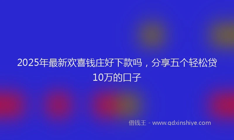 2025年最新欢喜钱庄好下款吗，分享五个轻松贷10万的口子