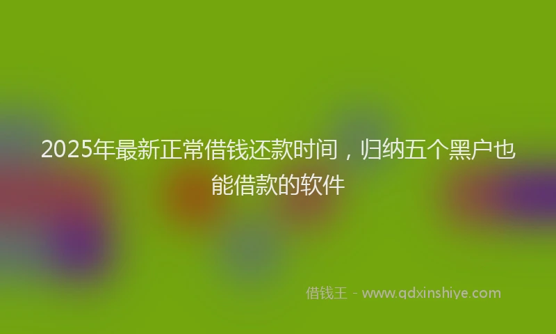 2025年最新正常借钱还款时间，归纳五个黑户也能借款的软件