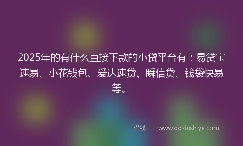 2025年的有什么直接下款的小贷平台有：易贷宝速易、小花钱包、爱达速贷、瞬信贷、钱袋快易等。