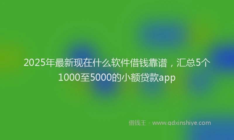 2025年最新现在什么软件借钱靠谱，汇总5个1000至5000的小额贷款app
