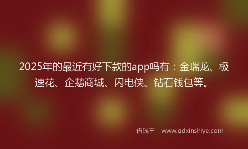 2025年的最近有好下款的app吗有：金瑞龙、极速花、企鹅商城、闪电侠、钻石钱包等。
