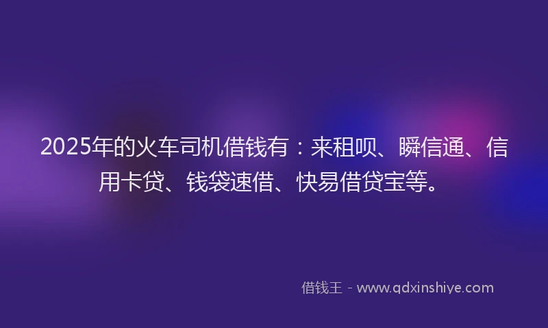 2025年的火车司机借钱有：来租呗、瞬信通、信用卡贷、钱袋速借、快易借贷宝等。