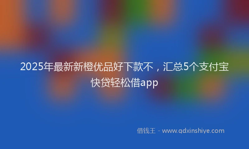 2025年最新新橙优品好下款不，汇总5个支付宝快贷轻松借app
