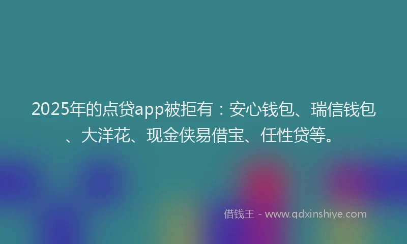 2025年的点贷app被拒有：安心钱包、瑞信钱包、大洋花、现金侠易借宝、任性贷等。