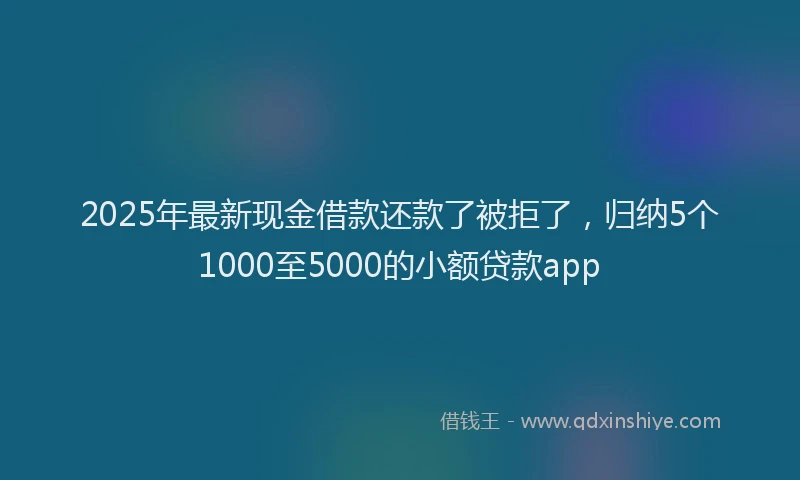 2025年最新现金借款还款了被拒了，归纳5个1000至5000的小额贷款app