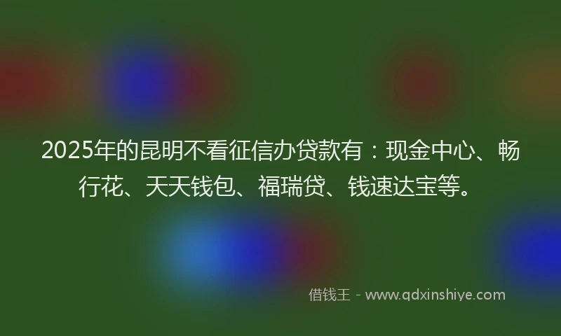 2025年的昆明不看征信办贷款有：现金中心、畅行花、天天钱包、福瑞贷、钱速达宝等。