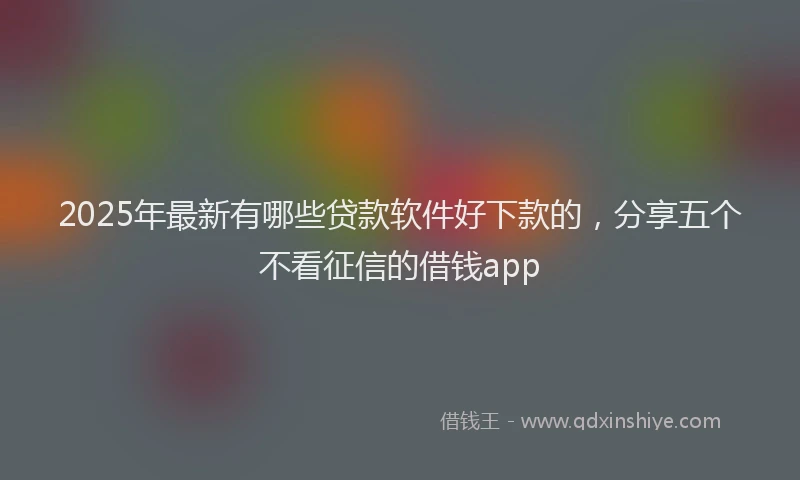 2025年最新有哪些贷款软件好下款的，分享五个不看征信的借钱app