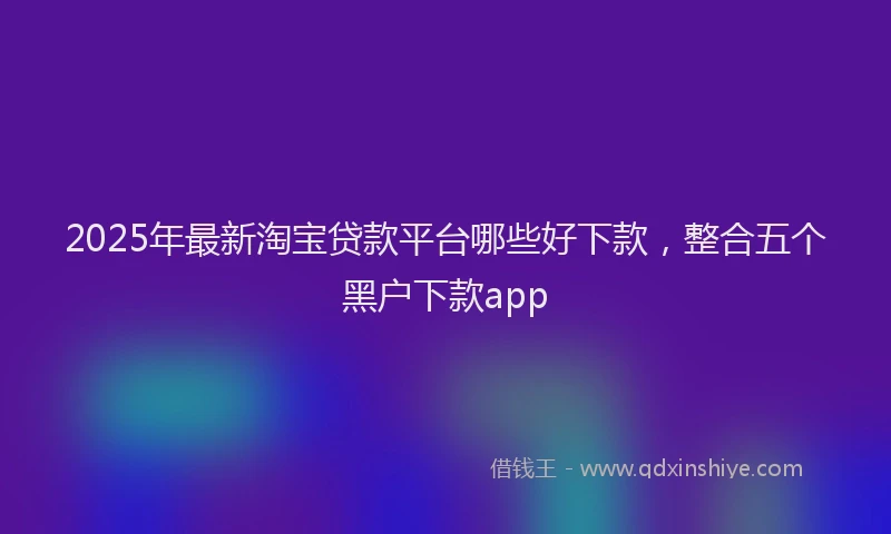 2025年最新淘宝贷款平台哪些好下款，整合五个黑户下款app
