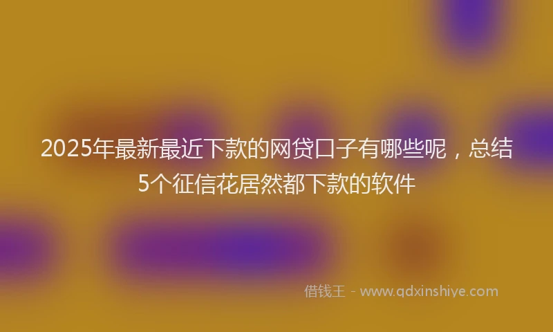 2025年最新最近下款的网贷口子有哪些呢，总结5个征信花居然都下款的软件