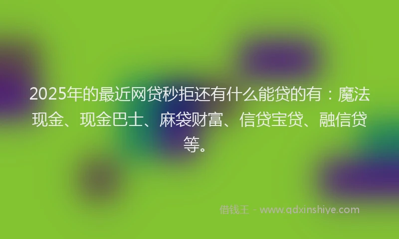 2025年的最近网贷秒拒还有什么能贷的有：魔法现金、现金巴士、麻袋财富、信贷宝贷、融信贷等。