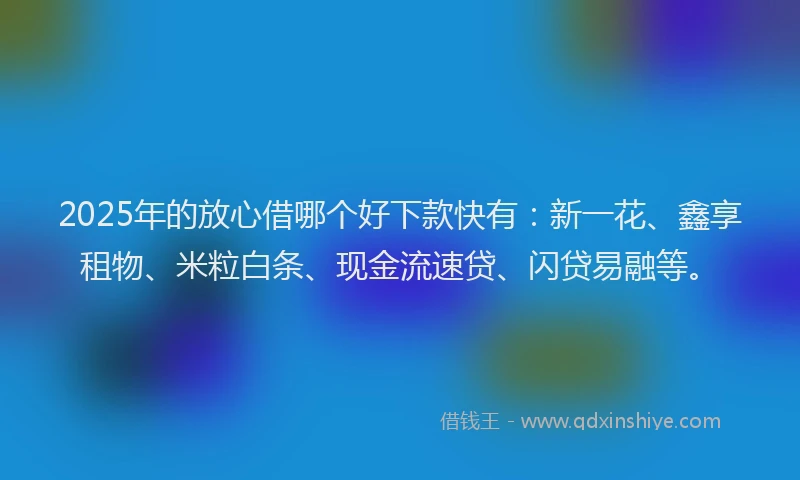 2025年的放心借哪个好下款快有：新一花、鑫享租物、米粒白条、现金流速贷、闪贷易融等。