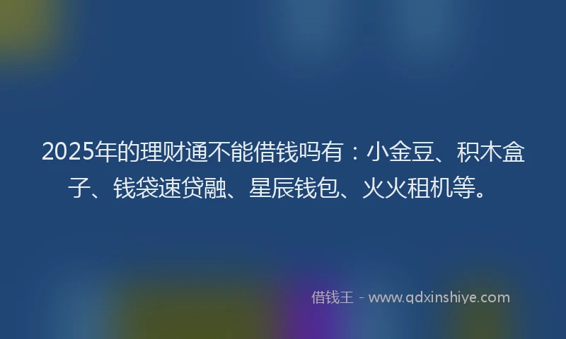 2025年的理财通不能借钱吗有：小金豆、积木盒子、钱袋速贷融、星辰钱包、火火租机等。