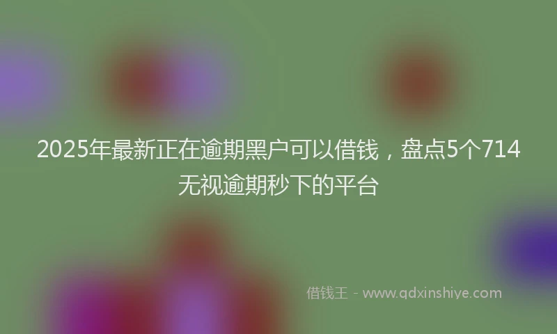 2025年最新正在逾期黑户可以借钱，盘点5个714无视逾期秒下的平台