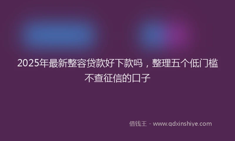 2025年最新整容贷款好下款吗，整理五个低门槛不查征信的口子