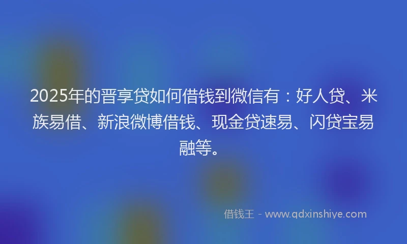 2025年的晋享贷如何借钱到微信有：好人贷、米族易借、新浪微博借钱、现金贷速易、闪贷宝易融等。