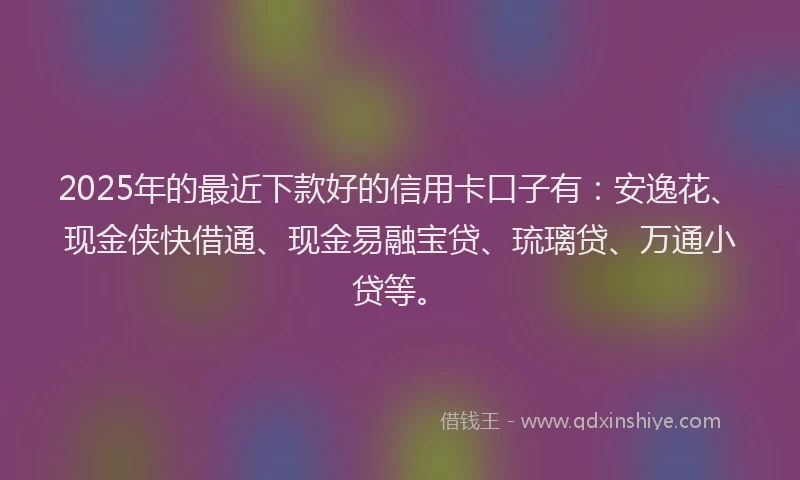 2025年的最近下款好的信用卡口子有：安逸花、现金侠快借通、现金易融宝贷、琉璃贷、万通小贷等。