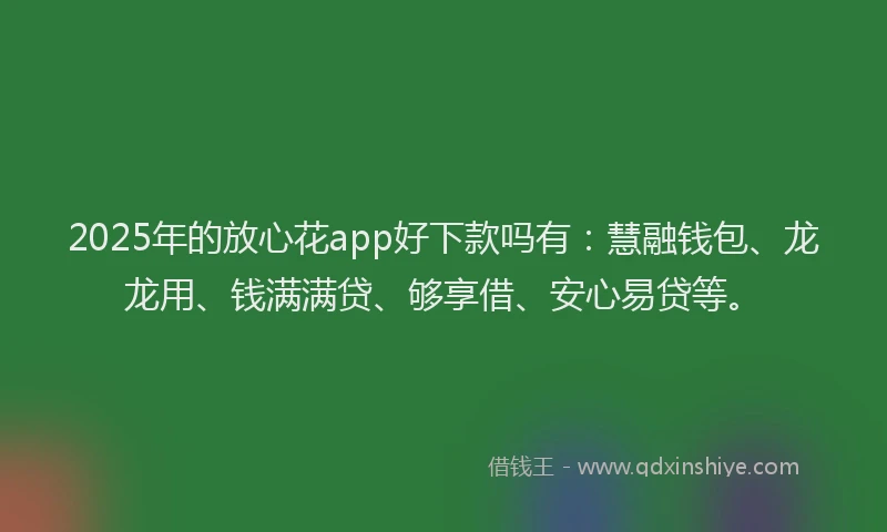 2025年的放心花app好下款吗有：慧融钱包、龙龙用、钱满满贷、够享借、安心易贷等。