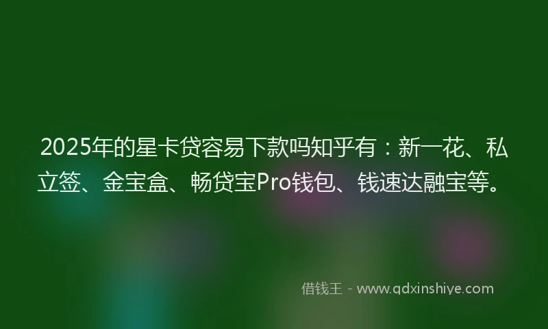 2025年的星卡贷容易下款吗知乎有：新一花、私立签、金宝盒、畅贷宝Pro钱包、钱速达融宝等。