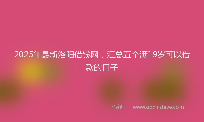 2025年最新洛阳借钱网，汇总五个满19岁可以借款的口子
