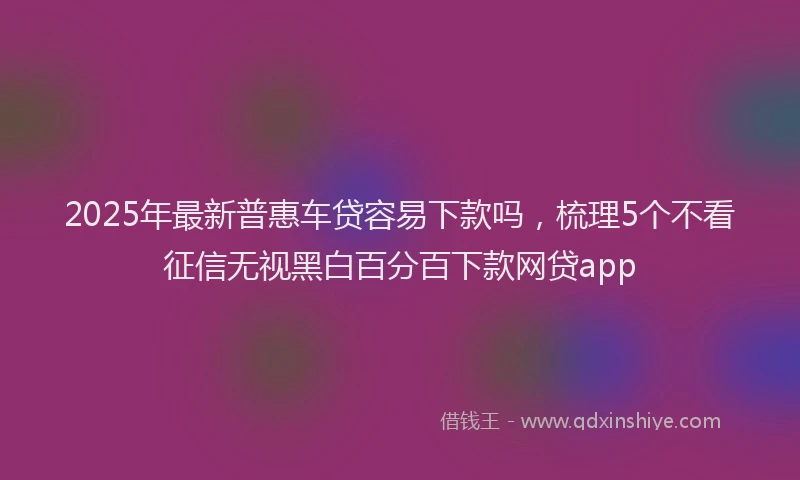 2025年最新普惠车贷容易下款吗，梳理5个不看征信无视黑白百分百下款网贷app