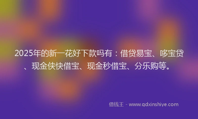 2025年的新一花好下款吗有：借贷易宝、哆宝贷、现金侠快借宝、现金秒借宝、分乐购等。