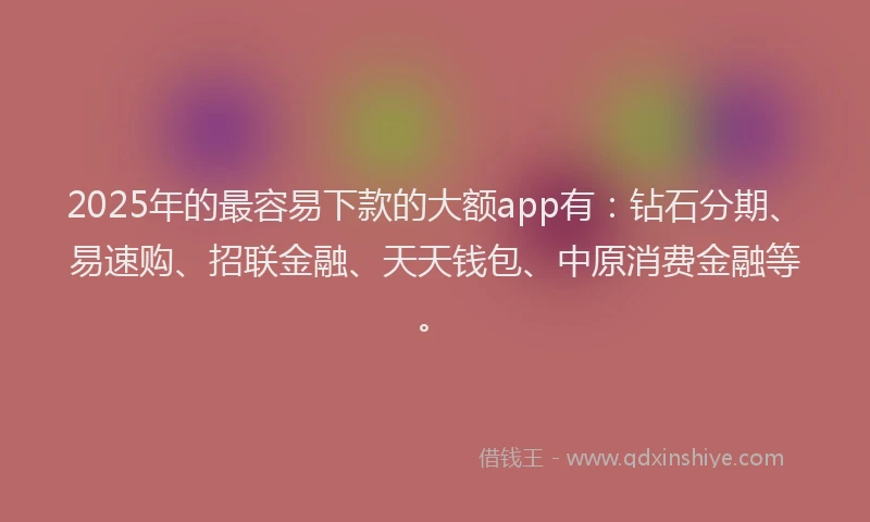 2025年的最容易下款的大额app有：钻石分期、易速购、招联金融、天天钱包、中原消费金融等。