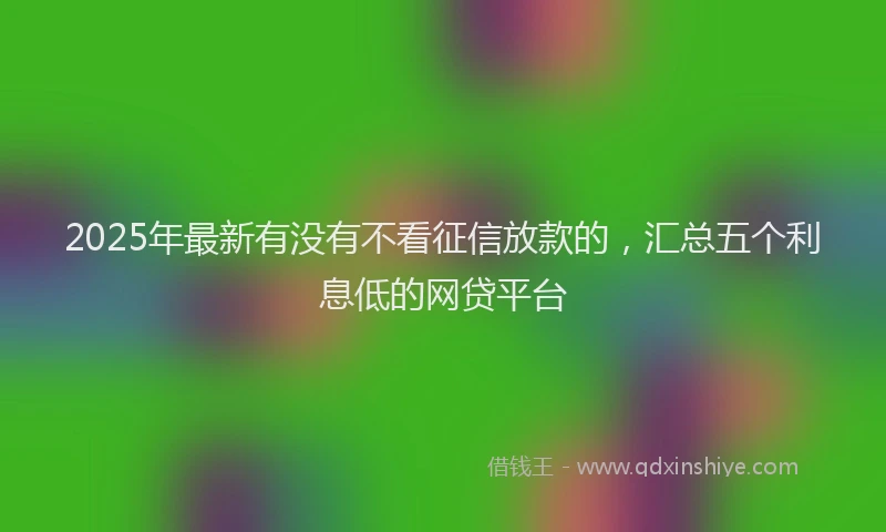 2025年最新有没有不看征信放款的，汇总五个利息低的网贷平台