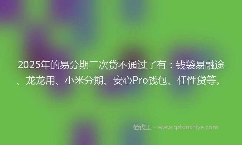 2025年的易分期二次贷不通过了有：钱袋易融途、龙龙用、小米分期、安心Pro钱包、任性贷等。