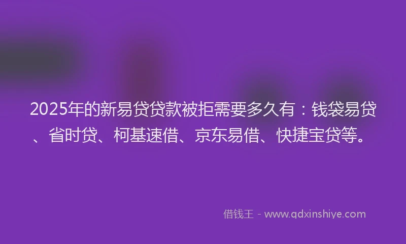 2025年的新易贷贷款被拒需要多久有：钱袋易贷、省时贷、柯基速借、京东易借、快捷宝贷等。