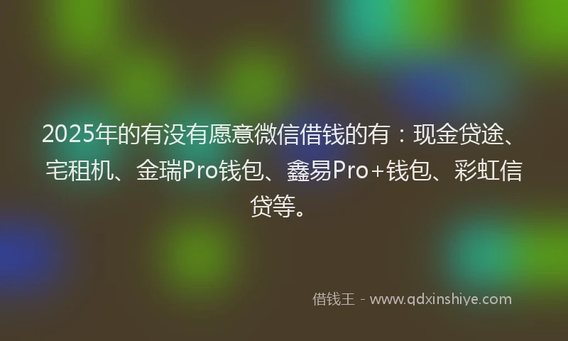 2025年的有没有愿意微信借钱的有：现金贷途、宅租机、金瑞Pro钱包、鑫易Pro+钱包、彩虹信贷等。