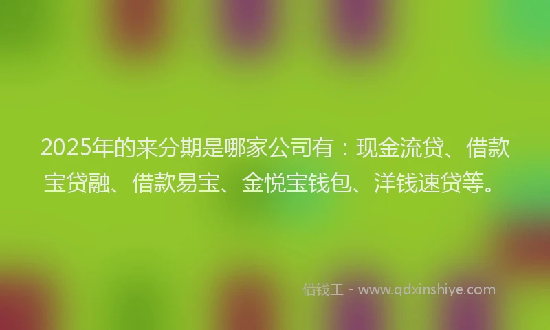 2025年的来分期是哪家公司有：现金流贷、借款宝贷融、借款易宝、金悦宝钱包、洋钱速贷等。