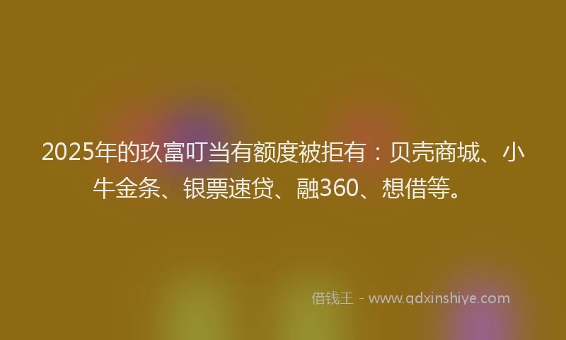 2025年的玖富叮当有额度被拒有：贝壳商城、小牛金条、银票速贷、融360、想借等。