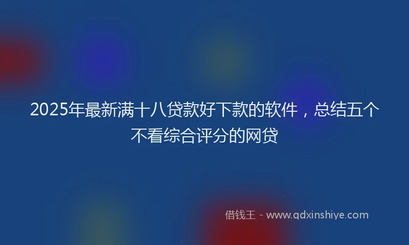 2025年最新满十八贷款好下款的软件，总结五个不看综合评分的网贷