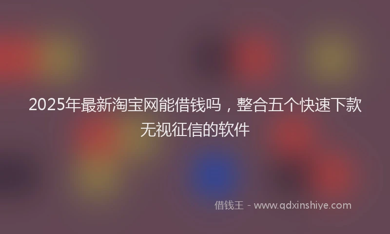 2025年最新淘宝网能借钱吗，整合五个快速下款无视征信的软件