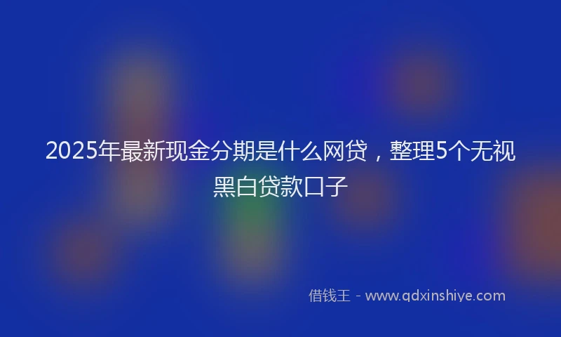 2025年最新现金分期是什么网贷，整理5个无视黑白贷款口子