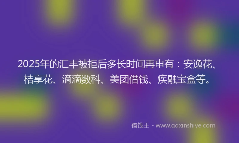 2025年的汇丰被拒后多长时间再申有：安逸花、桔享花、滴滴数科、美团借钱、疾融宝盒等。