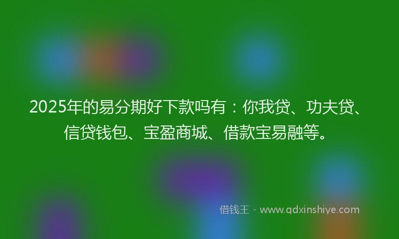 2025年的易分期好下款吗有：你我贷、功夫贷、信贷钱包、宝盈商城、借款宝易融等。