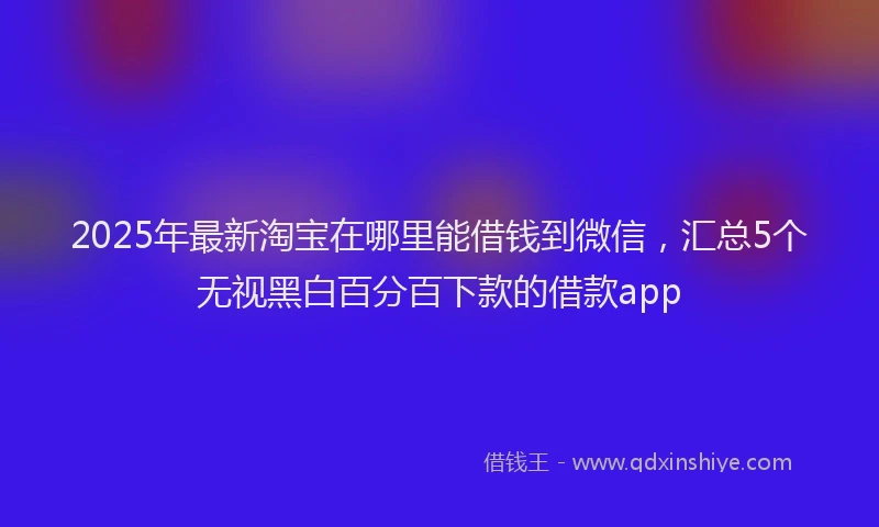2025年最新淘宝在哪里能借钱到微信，汇总5个无视黑白百分百下款的借款app