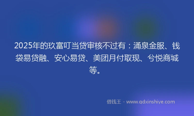 2025年的玖富叮当贷审核不过有：涌泉金服、钱袋易贷融、安心易贷、美团月付取现、兮悦商城等。
