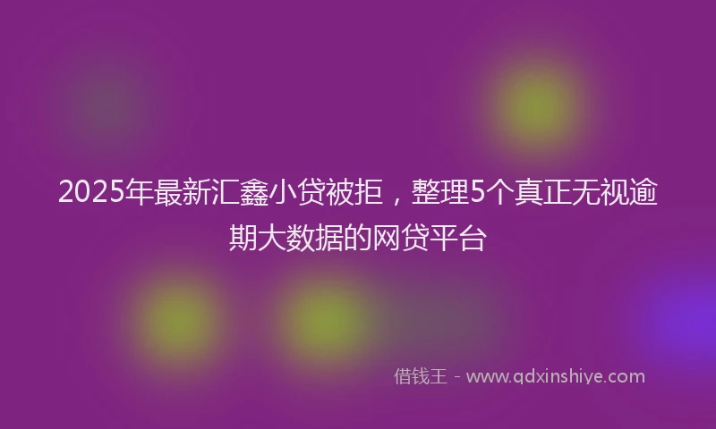 2025年最新汇鑫小贷被拒，整理5个真正无视逾期大数据的网贷平台