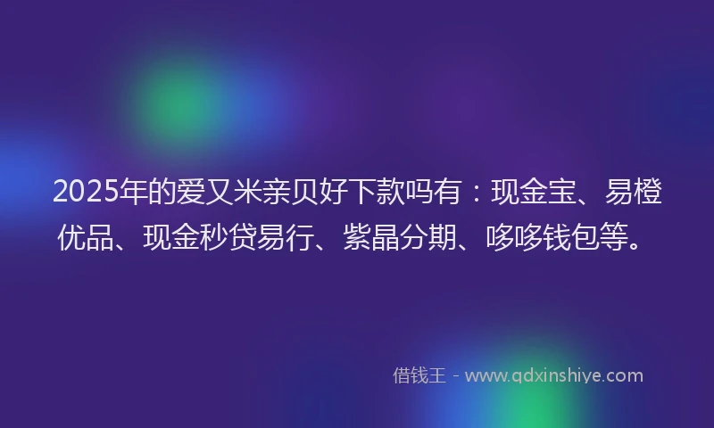 2025年的爱又米亲贝好下款吗有：现金宝、易橙优品、现金秒贷易行、紫晶分期、哆哆钱包等。