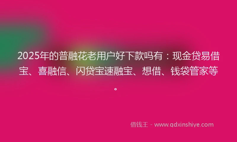 2025年的普融花老用户好下款吗有：现金贷易借宝、喜融信、闪贷宝速融宝、想借、钱袋管家等。