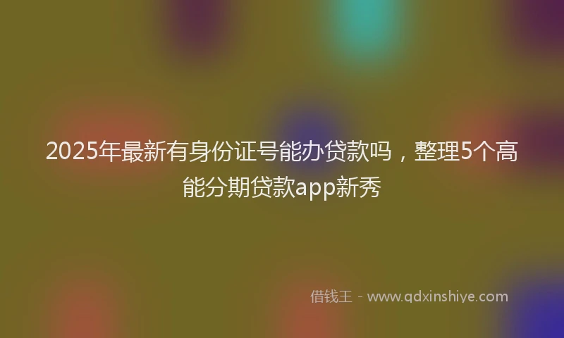 2025年最新有身份证号能办贷款吗，整理5个高能分期贷款app新秀