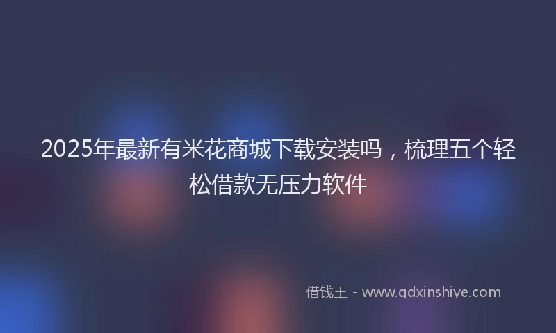 2025年最新有米花商城下载安装吗，梳理五个轻松借款无压力软件